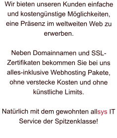 Wir bieten unseren Kunden einfache und kostengünstige Möglichkeiten, eine Präsenz im weltweiten Web zu erwerben.  Neben Domainnamen und SSL-Zertifikaten bekommen Sie bei uns alles-inklusive Webhosting Pakete, ohne verstecke Kosten und ohne künstliche Limits.  Natürlich mit dem gewohnten allsys IT Service der Spitzenklasse!